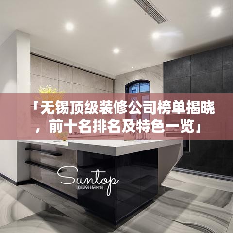 「無錫頂級裝修公司榜單揭曉，前十名排名及特色一覽」