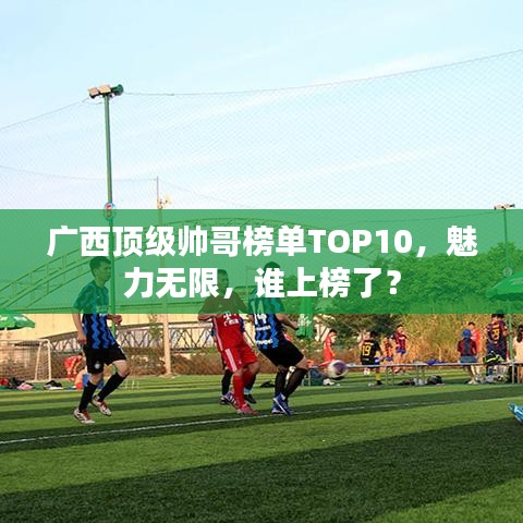 廣西頂級帥哥榜單TOP10，魅力無限，誰上榜了？